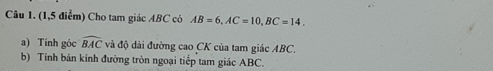 (1,5 điểm) Cho tam giác ABC có AB=6, AC=10, BC=14. 
a) Tính góc widehat BAC và độ dài đường cao CK của tam giác ABC. 
b) Tính bán kính đường tròn ngoại tiếp tam giác ABC.