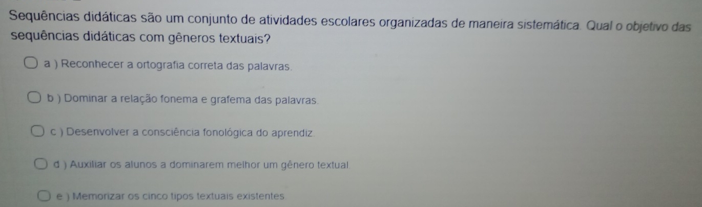 Sequências didáticas são um conjunto de atividades escolares organizadas de maneira sistemática. Qual o objetivo das
sequências didáticas com gêneros textuais?
a ) Reconhecer a ortografia correta das palavras.
b ) Dominar a relação fonema e grafema das palavras.
c ) Desenvolver a consciência fonológica do aprendiz.
d ) Auxiliar os alunos a dominarem melhor um gênero textual
e ) Memorizar os cinco tipos textuais existentes