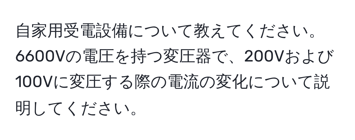 自家用受電設備について教えてください。6600Vの電圧を持つ変圧器で、200Vおよび100Vに変圧する際の電流の変化について説明してください。