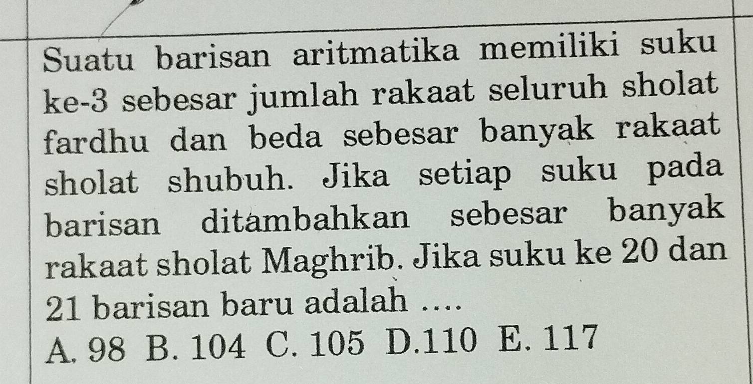 Suatu barisan aritmatika memiliki suku
ke -3 sebesar jumlah rakaat seluruh sholat
fardhu dan beda sebesar banyak rakaat 
sholat shubuh. Jika setiap suku pada
barisan ditambahkan sebesar banyak
rakaat sholat Maghrib. Jika suku ke 20 dan
21 barisan baru adalah ....
A. 98 B. 104 C. 105 D. 110 E. 117