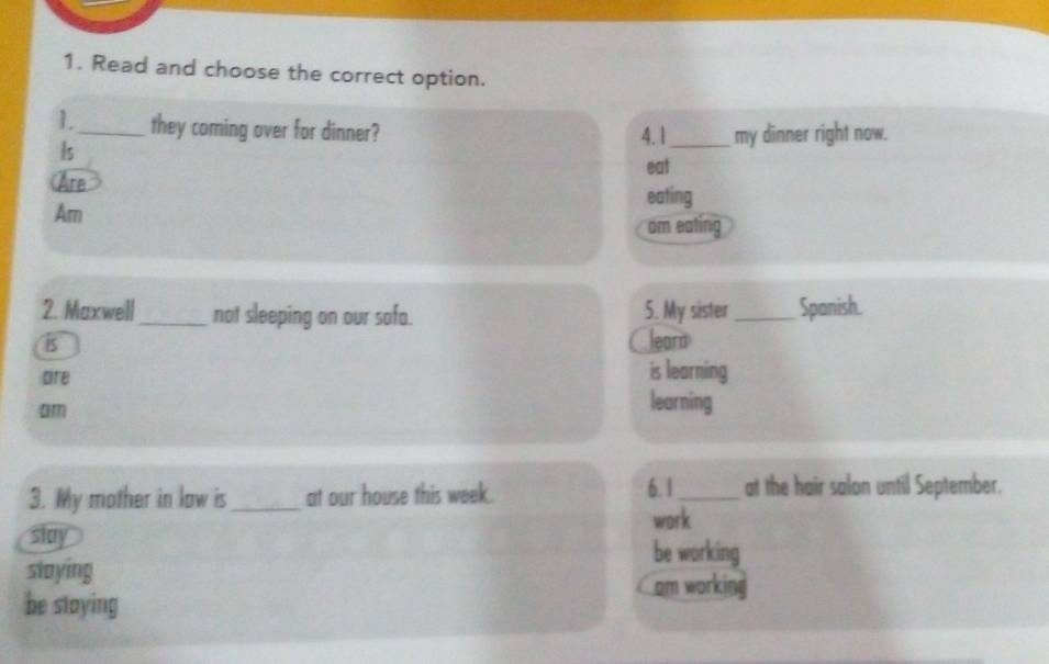 Read and choose the correct option.
1._ they coming over for dinner? 4. 1 _my dinner right now.
Is
eat
Are
eating
Am
am eating
2. Maxwell _not sleeping on our sofa. 5. My sister _Spanish.
i5
leard
are
is learning
am
learning
6. 1
3. My mother in law is_ at our house this week. _at the hair salon until September.
work
slay be working
staying
am working
be staying