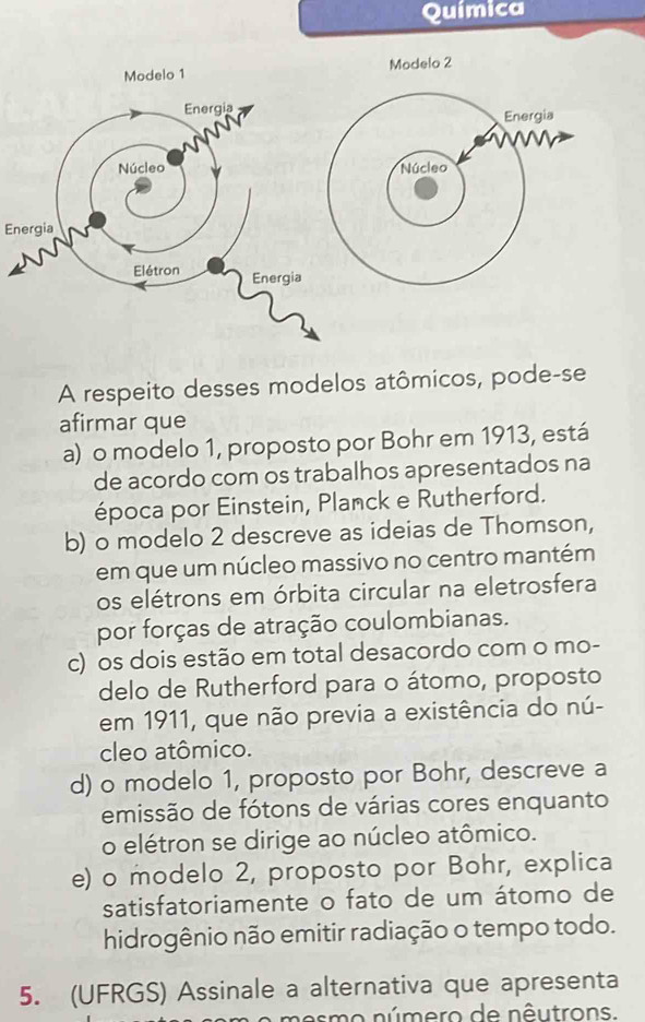 Química
Modelo 2
Energia
Núcleo
Energia
A respeito desses modelos atômicos, pode-se
afirmar que
a) o modelo 1, proposto por Bohr em 1913, está
de acordo com os trabalhos apresentados na
época por Einstein, Planck e Rutherford.
b) o modelo 2 descreve as ideias de Thomson,
em que um núcleo massivo no centro mantém
os elétrons em órbita circular na eletrosfera
por forças de atração coulombianas.
c) os dois estão em total desacordo com o mo-
delo de Rutherford para o átomo, proposto
em 1911, que não previa a existência do nú-
cleo atômico.
d) o modelo 1, proposto por Bohr, descreve a
emissão de fótons de várias cores enquanto
o elétron se dirige ao núcleo atômico.
e) o modelo 2, proposto por Bohr, explica
satisfatoriamente o fato de um átomo de
hidrogênio não emitir radiação o tempo todo.
5. (UFRGS) Assinale a alternativa que apresenta
smo número de nêutrons.