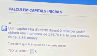 CALCULEM CAPITALS INICIALS 
a 
I Quin capital s'ha d'invertir durant 2 anys per poder 
obtenir uns interessos de 114,76 € si la taxa d'interès 
és del 3,8% anual? 
Considera que la inversió és a interès simple. 
Capital inicial: □ c