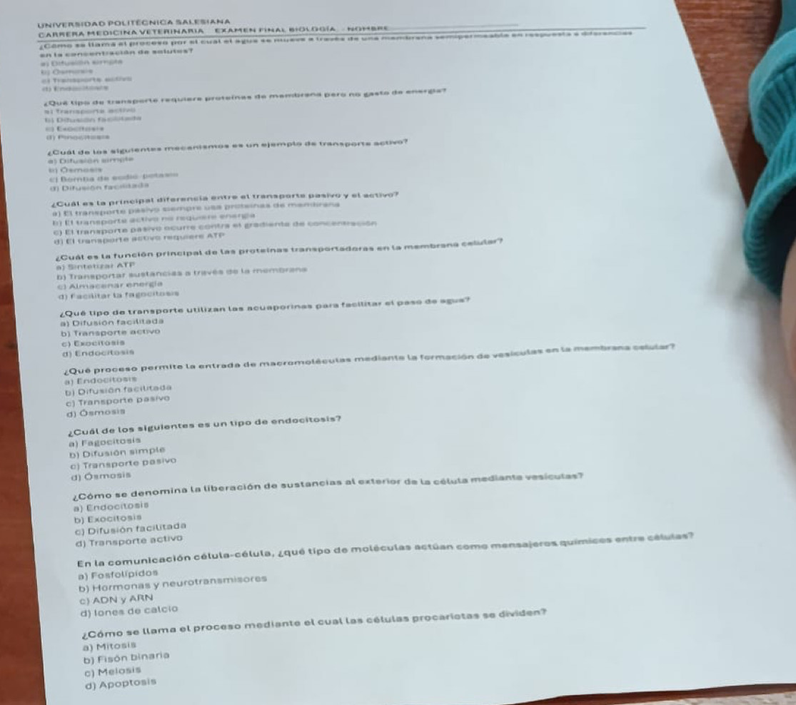 Universidad politégnica Salesiana
Carrera Medicina veterinaria   examen final biología  - Nombre
¿Como se llama el proceso por el cual el ague se nueve a través de una membrana sempermeable en respuesta e diferences
en la concentración de salutes?
el Difusilón erpla
“; O“·““·
Trae =   
En d o     
¿Quê tipo de transporte requiera proteínas de mambrana pero no gasto de energa?
al transporta actrvo
6) Dihusidn facotsda
(1) fnocit====
¿Cuál de los siguientes mecanismos es un ejemplo de transporte activo?
#) Difusión simple
ti) Ōsmasis
=l Bomta de ecdió-pota==
(1) Difusión facilitada
¿Cuál es la principal diferencia entre el transporte pasivo y el activo?
a) El transporte pasivo siempre usa proteinas de mandirana
B) E1 transporte activo no requiere energa
c) El transporte pasivo ocurre contra el gradienta de concentración
d) El transporte activo requiere ATP
¿Cuál es la función principal de las proteinas transportadoras en la membrana celular?
a) Sintetizar ATP
b) Transportar sustancias a través de la membrans
c) Almacenar energía
d) Facilitar la fagocitosis
¿Qué lipo de transporte utilizan las acuaporinas para facilitar el paso de agus?
a) Difusión facilitada
b) Transporte activo
c) Exocitosis
d) Endocitosis
¿Qué proceso permite la entrada de macromoléculas mediante la formación de vesículas en la membrana celular?
a) Endocitosis
b) Difusión facilitada
c) Transporte pasivo
d) Ósmosis
¿Cuál de los siguientes es un tipo de endocitosis?
a) Fagocitosís
b) Difusión simple
c) Transporte pasivo
d) Ósmosis
¿Cómo se denomina la liberación de sustancias al exterior de la célula medianta vesiculas?
a) Endocitosis
b) Exocitosis
c) Difusión facilitada
d) Transporte activo
En la comunicación célula-célula, ¿qué tipo de moléculas actúan como mensajeros químicos entre células?
a) Fosfolípidos
b) Hormonas y neurotransmisores
c) ADN y ARN
d) lones de calcio
¿Cómo se llama el proceso mediante el cual las células procariotas se dividen?
a) Mitosis
b) Fisón binaria
d) Apoptosis c) Melosis