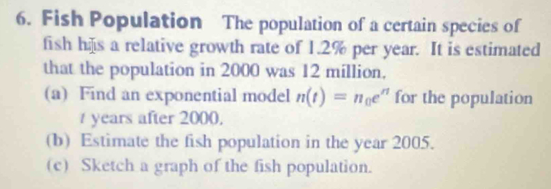 Fish Population The population of a certain species of 
fish hs a relative growth rate of 1.2% per year. It is estimated 
that the population in 2000 was 12 million. 
(a) Find an exponential model n(t)=n_0e^n for the population
t years after 2000, 
(b) Estimate the fish population in the year 2005. 
(c) Sketch a graph of the fish population.