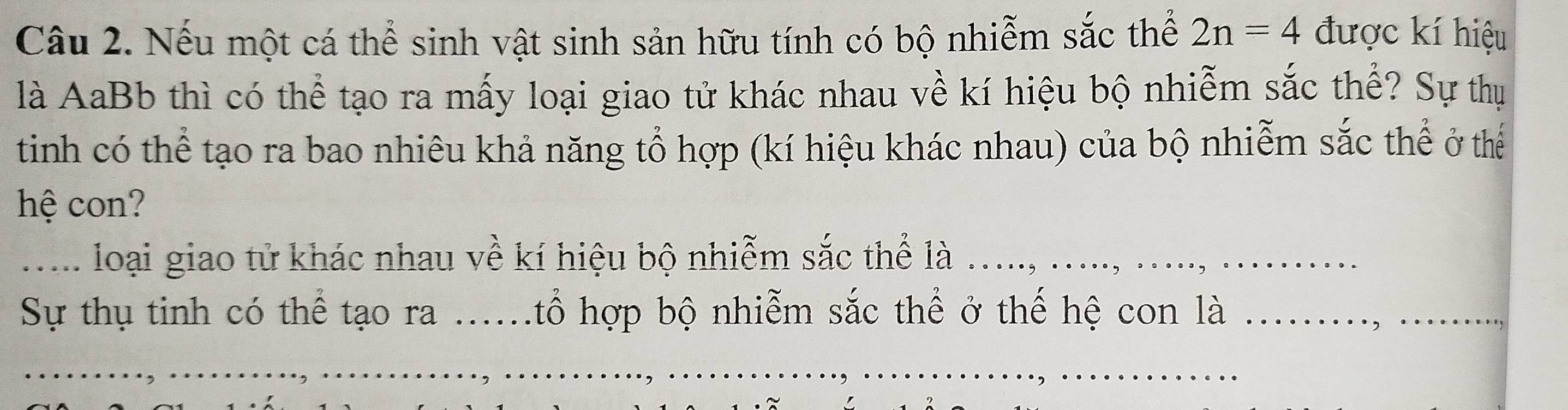 Nếu một cá thể sinh vật sinh sản hữu tính có bộ nhiễm sắc thể 2n=4 được kí hiệu 
là AaBb thì có thể tạo ra mấy loại giao tử khác nhau về kí hiệu bộ nhiễm sắc thể? Sự thụ 
tinh có thể tạo ra bao nhiêu khả năng tổ hợp (kí hiệu khác nhau) của bộ nhiễm sắc thể ở thể 
hệ con? 
_..... loại giao tử khác nhau về kí hiệu bộ nhiễm sắc thể là ... 
Sự thụ tinh có thể tạo ra .....tổ hợp bộ nhiễm sắc thể ở thế hệ con là 
_ 
_