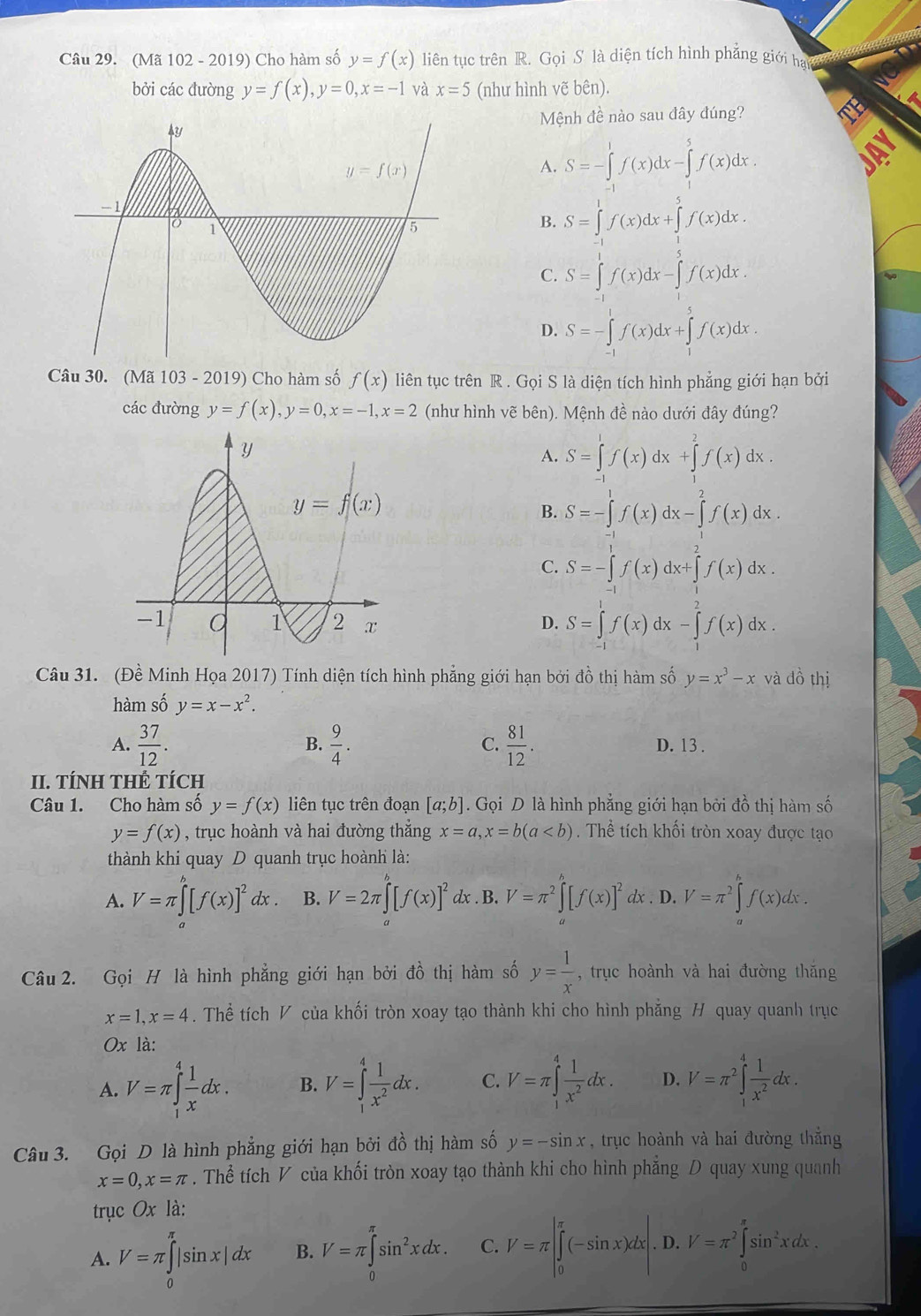 (Mã 102 - 2019) Cho hàm số y=f(x) liên tục trên R. Gọi S là diện tích hình phẳng giới ha
bởi các đường y=f(x),y=0,x=-1 và x=5 (như hình vẽ bên).
Mệnh đề nào sau đây đúng?
A. S=-∈tlimits _(-1)^1f(x)dx-∈tlimits _1^(5f(x)dx.
B. S=∈tlimits _0^1f(x)dx+∈tlimits _0^5f(x)dx.
C. S=∈tlimits _0^1f(x)dx-∈tlimits _0^5f(x)dx.
D. S=-∈tlimits _(-1)^1f(x)dx+∈tlimits _1^5f(x)dx.
Câu 30. (Mã 103 - 2019) Cho hàm số f(x) liên tục trên R . Gọi S là diện tích hình phẳng giới hạn bởi
các đường y=f(x),y=0,x=-1,x=2 (như hình vẽ bên). Mệnh đề nào dưới đây đúng?
A. S=∈tlimits _(-1)^1f(x)dx+∈tlimits _1^2f(x)dx.
B. S=-∈tlimits _0^1f(x)dx-∈tlimits _1^2f(x)dx.
C. S=-∈tlimits _(-1)^1f(x)dx+∈tlimits _1^2f(x)dx.
D. S=∈tlimits _(-1)^1f(x)dx-∈tlimits _1^2f(x)dx.
Câu 31. (Đề Minh Họa 2017) Tính diện tích hình phẳng giới hạn bởi đồ thị hàm số y=x^3)-x và 42 thị
hàm số y=x-x^2.
B.
A.  37/12 .  9/4 . C.  81/12 . D. 13 .
II. TÍNH THÊ TÍCH
Câu 1. Cho hàm số y=f(x) liên tục trên đoạn [a;b]. Gọi D là hình phẳng giới hạn bởi đồ thị hàm số
y=f(x) , trục hoành và hai đường thẳng x=a,x=b(a. Thể tích khối tròn xoay được tạo
thành khi quay D quanh trục hoành là:
A. V=π ∈tlimits _a^(b[f(x)]^2)dx. B. V=2π ∈tlimits^b[f(x)]^2 dx . B. V=π^2∈tlimits^(wedge)[f(x)]^2 dx . D. V=π^2∈tlimits _a^(bf(x)dx.
Câu 2. Gọi H là hình phẳng giới hạn bởi đồ thị hàm số y=frac 1)x , trục hoành và hai đường thắng
x=1,x=4. Thể tích V của khối tròn xoay tạo thành khi cho hình phăng H quay quanh trục
0x là:
A. V=π ∈tlimits _1^(4frac 1)xdx. B. V=∈tlimits _1^(4frac 1)x^2dx. C. V=π ∈tlimits _1^(4frac 1)x^2dx. D. V=π^2∈tlimits _1^(4frac 1)x^2dx.
Câu 3. Gọi D là hình phẳng giới hạn bởi đồ thị hàm số y=-sin x , trục hoành và hai đường thắng
x=0,x=π. Thể tích V của khối tròn xoay tạo thành khi cho hình phẳng D quay xung quanh
trục Ox là:
A. V=π ∈tlimits _0^((π)|sin x|dx B. V=π ∈tlimits _0^(π)sin ^2)xdx. C. V=π |∈tlimits _0^((π)(-sin x)dx|.D.V=π ^2)∈tlimits _0^((π)sin ^2)xdx.