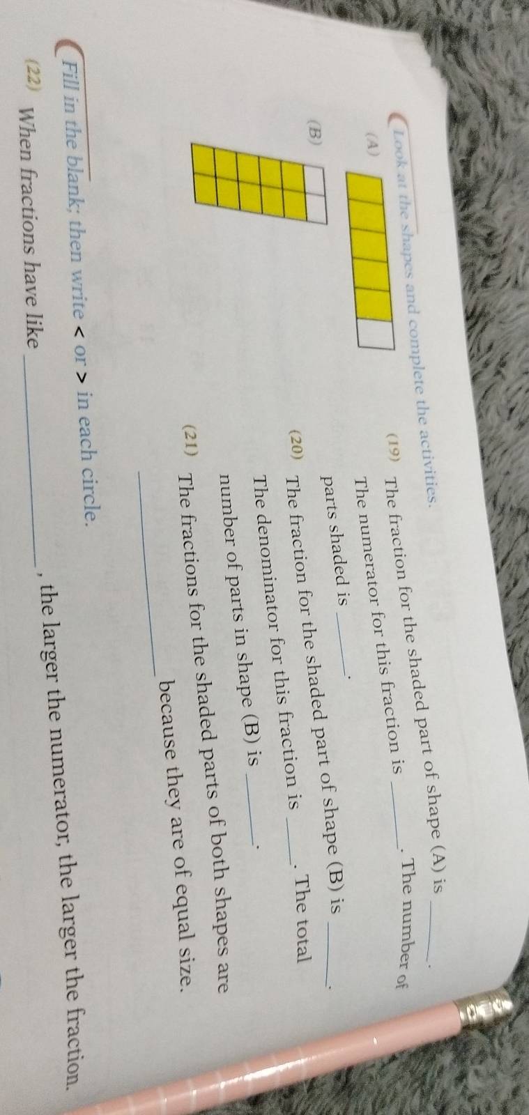 (19 The fraction for the shaded part of shape (A) is 
Look at the shapes and complete the activities. 
. 
(A) 
The numerator for this fraction is 
. The number of 
parts shaded is_ 
(B) 
(20) The fraction for the shaded part of shape (B) is 
The denominator for this fraction is . The total 
number of parts in shape (B) is_ 
. 
(21) The fractions for the shaded parts of both shapes are 
_ 
because they are of equal size. 
Fill in the blank; then write < or » in each circle. 
(22) When fractions have like_ , the larger the numerator, the larger the fraction.
