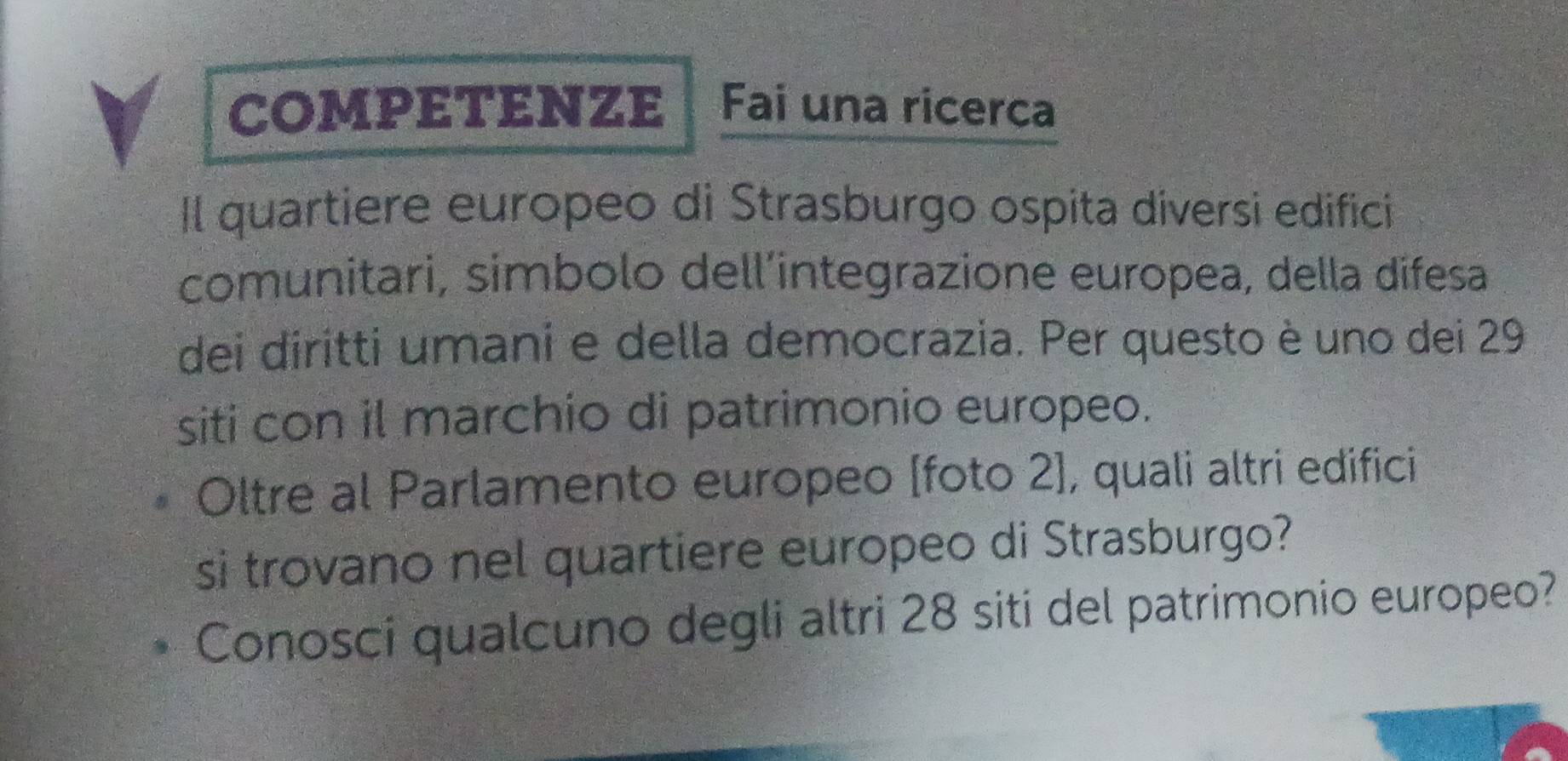 COMPETENZE C Fai una ricerca 
Il quartiere europeo di Strasburgo ospita diversi edifici 
comunitari, simbolo dell’integrazione europea, della difesa 
dei diritti umani e della democrazia. Per questo è uno dei 29
siti con il marchio di patrimonio europeo. 
Oltre al Parlamento europeo [foto 2], quali altri edifici 
si trovano nel quartiere europeo di Strasburgo? 
Conosci qualcuno degli altri 28 siti del patrimonio europeo?