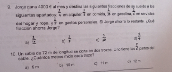 Jorge gana 4000 E al mes y destina las siguientes fracciones de su sueldo a los
siguientes apartados:  1/4  en alquile  1/5  en comida,  1/50  en gasolina.  1/6  en servicios
del hogar y ropa, y  1/5  en gastos personales. Si Jorge ahorra lo restante. ¿Qué
fracción ahorra Jorge?
a)  1/12  b )  1/5  c)  1/10  d  1/4 
10. Un cable de 72 m de longitud se corta en dos trozos. Uno tiene las  s/4  partes del
cable. ¿Cuántos metros mide cada trozo?
a) 9 m b) 10 m c) 11 m
d) 12 m