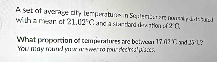 A set of average city temperatures in September are normally distributed 
with a mean of 21.02°C and a standard deviation of 2°C. 
What proportion of temperatures are between 17.02°C and 25°C
You may round your answer to four decimal places.