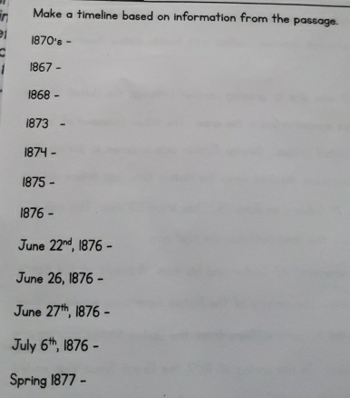 Make a timeline based on information from the passage.
91 1870's - 
1867 - 
1868 - 
1873 
1874 -
1875 - 
1876 - 
June 22^(nd) , 1876 - 
June 26, 1876 - 
June 27^(th) , 1876 - 
July 6^(th) , 1876 - 
Spring 1877 -