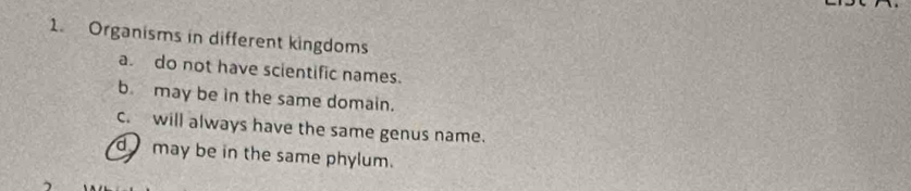 Organisms in different kingdoms 
a. do not have scientific names. 
b. may be in the same domain. 
c. will always have the same genus name. 
may be in the same phylum.