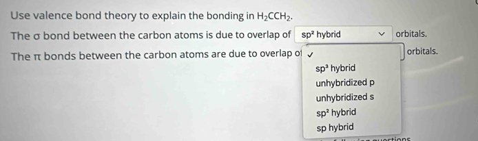 Use valence bond theory to explain the bonding in H_2CCH_2. 
The σ bond between the carbon atoms is due to overlap of sp^2 hybrid orbitals.
The π bonds between the carbon atoms are due to overlap of orbitals.
sp^3 F ybrid
unhybridized p
unhybridized s
sp^2 hybrid
sp hybrid