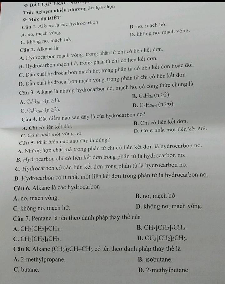 Bải tạp trác  n  
Trắc nghiệm nhiều phương án lựa chọn
* Mức độ BIÉT
Câu 1. Alkane là các hydrocarbon
A. no, mạch vòng. B. no. mạch hở.
C. không no, mạch hở. D. không no, mạch vòng.
Câu 2. Alkane là:
A. Hydrocarbon mạch vòng, trong phân tử chỉ có liên kết đơn.
B. Hydrocarbon mạch hở, trong phân tử chỉ có liên kết đơn.
C. Dẫn xuất hydrocarbon mạch hở, trong phân tử có liên kết đơn hoặc đôi.
D. Dẫn xuất hydrocarbon mạch vòng, trong phân tử chỉ có liên kết đơn.
Câu 3. Alkane là những hydrocarbon no, mạch hở, có công thức chung là
B. C_nH_2n(n≥ 2).
A. C_nH_2n+2(n≥ 1).
D. C_nH_2n-6(n≥ 6).
C. C_nH_2n-2(n≥ 2).
Câu 4. Đặc điểm nào sau đây là của hydrocarbon no?
A. Chỉ có liên kết đôi. B. Chỉ có liên kết đơn.
C. Có ít nhất một vòng no. D. Có ít nhất một liên kết đôi.
Câu 5. Phát biểu nào sau đây là đúng?
A. Những hợp chất mà trong phân tử chỉ có liên kết đơn là hydrocarbon no.
B. Hydrocarbon chỉ có liên kết đơn trong phân tử là hydrocarbon no.
C. Hydrocarbon có các liên kết đơn trong phân tử là hydrocarbon no.
D. Hydrocarbon có ít nhất một liên kết đơn trong phân tử là hydrocarbon no.
Câu 6. Alkane là các hydrocarbon
A. no, mạch vòng. B. no, mạch hở.
C. không no, mạch hở. D. không no, mạch vòng.
Câu 7. Pentane là tên theo danh pháp thay thế của
B.
A. CH_3[CH_2]_2CH_3. CH_3[CH_2]_3CH_3.
C. CH_3[CH_2]_4CH_3. D. CH_3[CH_2]_5CH_3.
Câu 8. Alkane (CH_3)_2CH-CH_3 tó tên theo danh pháp thay thế là
A. 2-methylpropane. B. isobutane.
C. butane. D. 2-methylbutane.