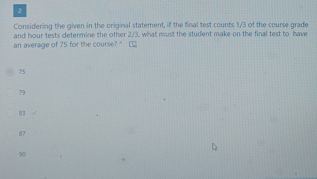 Considering the given in the original statement, if the final test counts 1/3 of the course grade
and hour tests determine the other 2/3, what must the student make on the final test to have
an average of 75 for the course? *
75
79
83
87
90