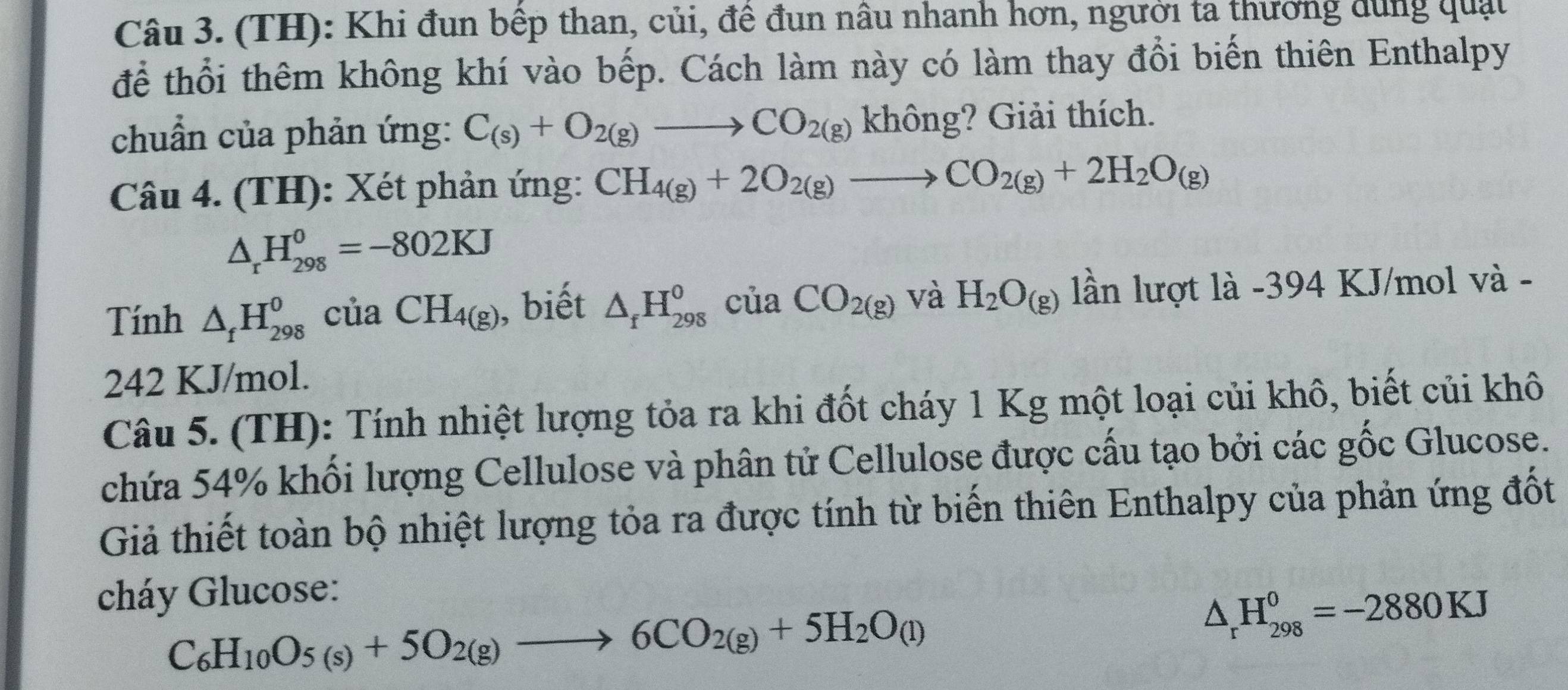 (TH): Khi đun bếp than, củi, để đun nâu nhanh hơn, người ta thương dùng quật 
để thổi thêm không khí vào bếp. Cách làm này có làm thay đổi biến thiên Enthalpy 
chuẩn của phản ứng: C_(s)+O_2(g)to CO_2(g) không? Giải thích. 
Câu 4. (TH): Xét phản ứng: CH_4(g)+2O_2(g)to CO_2(g)+2H_2O_(g)
△ _rH_(298)^0=-802KJ
Tính △ _fH_(298)^0 của CH_4(g) , biết △ _fH_(298)^0 của CO_2(g)V_2 aH_2O_(g) lần lượt là - 394 KJ/mol và -
242 KJ/mol. 
Câu 5. (TH): Tính nhiệt lượng tỏa ra khi đốt cháy 1 Kg một loại củi khô, biết củi khô 
chứa 54% khối lượng Cellulose và phân tử Cellulose được cấu tạo bởi các gốc Glucose. 
Giả thiết toàn bộ nhiệt lượng tỏa ra được tính từ biến thiên Enthalpy của phản ứng đốt 
cháy Glucose:
C_6H_10O_5(s)+5O_2(g)to 6CO_2(g)+5H_2O_(l)
△ _rH_(298)^0=-2880KJ