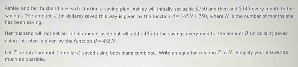 Ashley and her husband are each starting a saving plan. Ashley will initially set aside $750 and then add $145 every month to the 
savings. The amount A (in dollars) saved this way is given by the function A=145N+750 , where N is the number of months she 
has been saving. 
Her husband will not set an initial amount aside but will add $485 to the savings every month. The amount B (in dollars) saved 
using this plan is given by the function B=485N. 
Let ア be total amount (in dollars) saved using both plans combined. Write an equation relating T to N. Simplify your answer as 
much as possible.