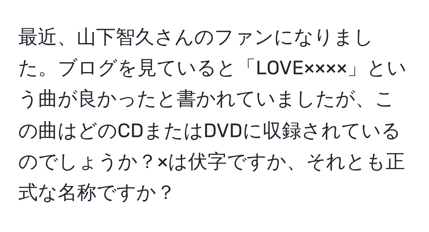 最近、山下智久さんのファンになりました。ブログを見ていると「LOVE××××」という曲が良かったと書かれていましたが、この曲はどのCDまたはDVDに収録されているのでしょうか？×は伏字ですか、それとも正式な名称ですか？