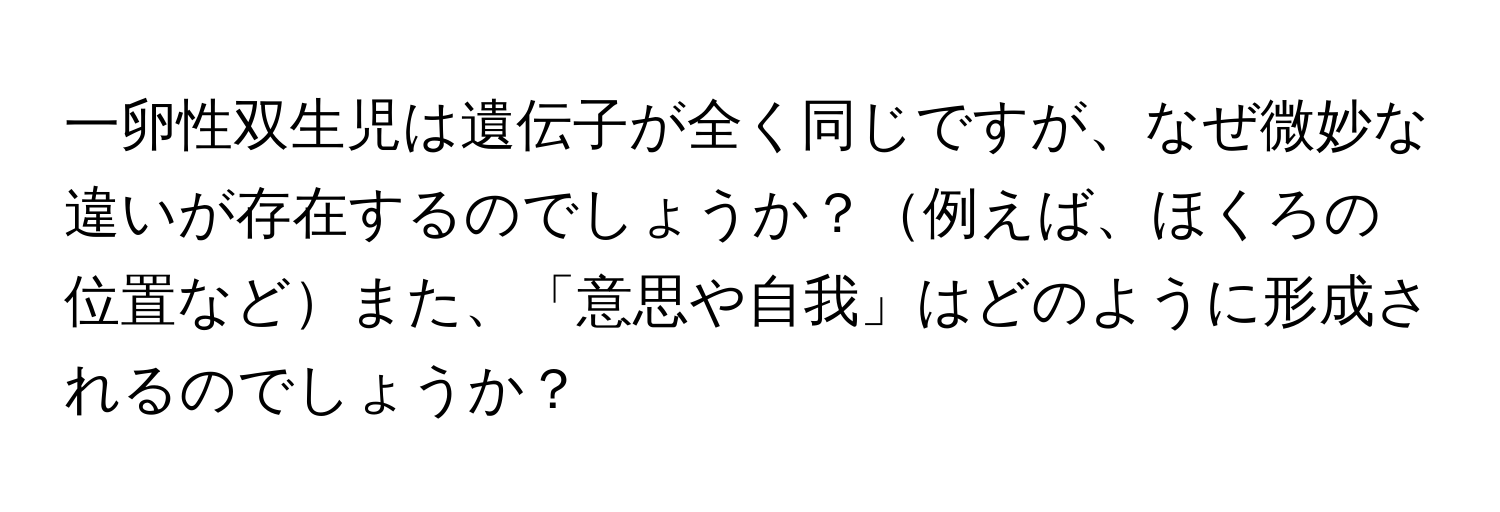 一卵性双生児は遺伝子が全く同じですが、なぜ微妙な違いが存在するのでしょうか？例えば、ほくろの位置などまた、「意思や自我」はどのように形成されるのでしょうか？