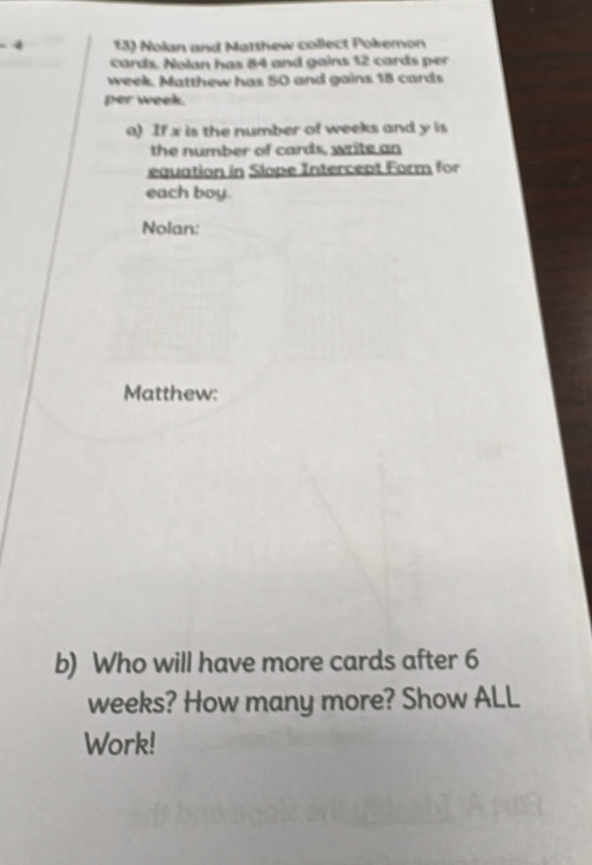 4 13) Nolan and Matthew collect Pokemon 
cards. Nolan has 84 and gains 12 cards per
week. Matthew has 50 and gains 18 cards 
per week. 
a) If x is the number of weeks and y is 
the number of cards, write an 
equation in Slope Intercept Form for 
each boy. 
Nolan: 
Matthew: 
b) Who will have more cards after 6
weeks? How many more? Show ALL 
Work!