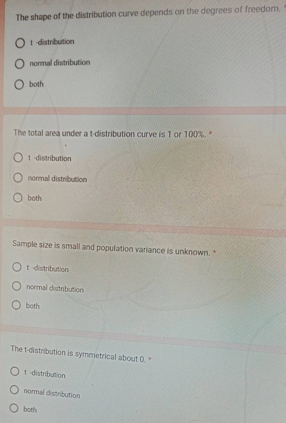 The shape of the distribution curve depends on the degrees of freedom.
t -distribution
normal distribution
both
The total area under a t-distribution curve is 1 or 100%. *
t -distribution
normal distribution
both
Sample size is small and population variance is unknown.
t -distribution
normal distribution
both
The t-distribution is symmetrical about 0. *
t -distribution
normal distribution
both