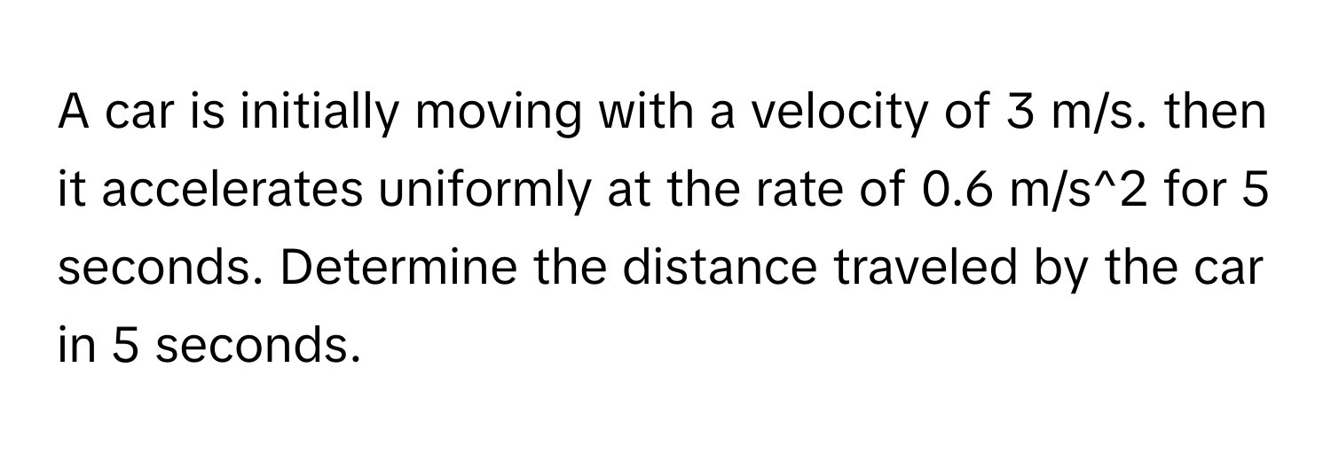 A car is initially moving with a velocity of 3 m/s. then it accelerates uniformly at the rate of 0.6 m/s^2 for 5 seconds. Determine the distance traveled by the car in 5 seconds.