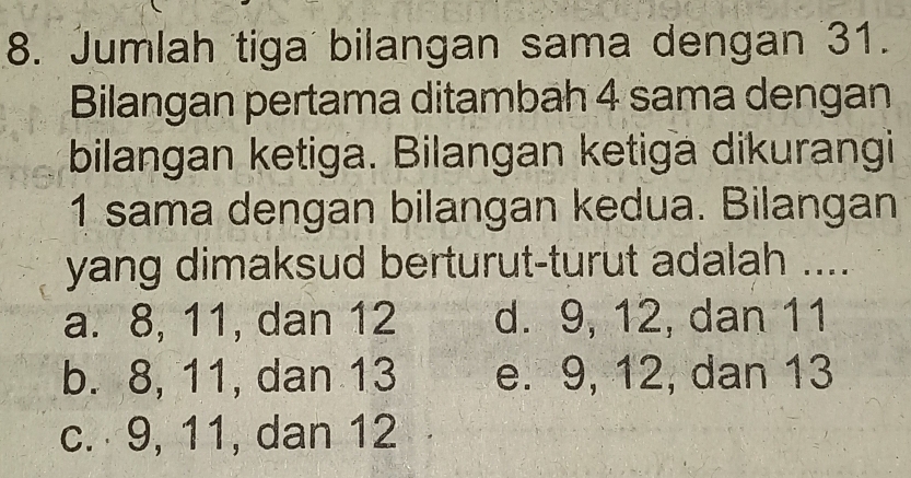 Jumlah tiga bilangan sama dengan 31.
Bilangan pertama ditambah 4 sama dengan
bilangan ketiga. Bilangan ketiga dikurangi
1 sama dengan bilangan kedua. Bilangan
yang dimaksud berturut-turut adalah ....
a. 8, 11, dan 12 d. 9, 12, dan 11
b. 8, 11, dan 13 e. 9, 12, dan 13
c. 9, 11, dan 12