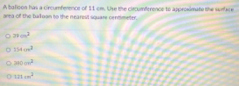 A balloon has a circumference of 11 cm. Use the circumference to approximate the surface
area of the ballion to the nearest square centimeter.
39cm^2
154cm^2
390cm^2
121cm^2