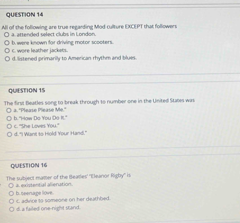 All of the following are true regarding Mod culture EXCEPT that followers
a. attended select clubs in London.
b. were known for driving motor scooters.
c. wore leather jackets.
d. listened primarily to American rhythm and blues.
QUESTION 15
The first Beatles song to break through to number one in the United States was
a. "Please Please Me."
b. “How Do You Do It.”
c. "She Loves You."
d. “I Want to Hold Your Hand.”
QUESTION 16
The subject matter of the Beatles’ “'Eleanor Rigby” is
a. existential alienation.
b. teenage love.
c. advice to someone on her deathbed.
d. a failed one-night stand.