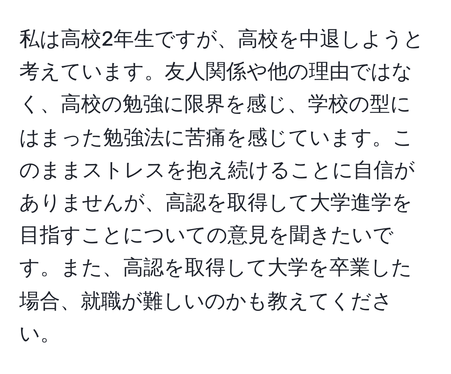 私は高校2年生ですが、高校を中退しようと考えています。友人関係や他の理由ではなく、高校の勉強に限界を感じ、学校の型にはまった勉強法に苦痛を感じています。このままストレスを抱え続けることに自信がありませんが、高認を取得して大学進学を目指すことについての意見を聞きたいです。また、高認を取得して大学を卒業した場合、就職が難しいのかも教えてください。