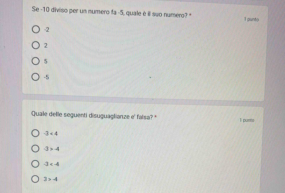 Se -10 diviso per un numero fa -5, quale è il suo numero? * 1 punto
-2
2
5
-5
Quale delle seguenti disuguaglianze e' falsa? * 1 punto
-3<4</tex>
-3>-4
-3
3>-4