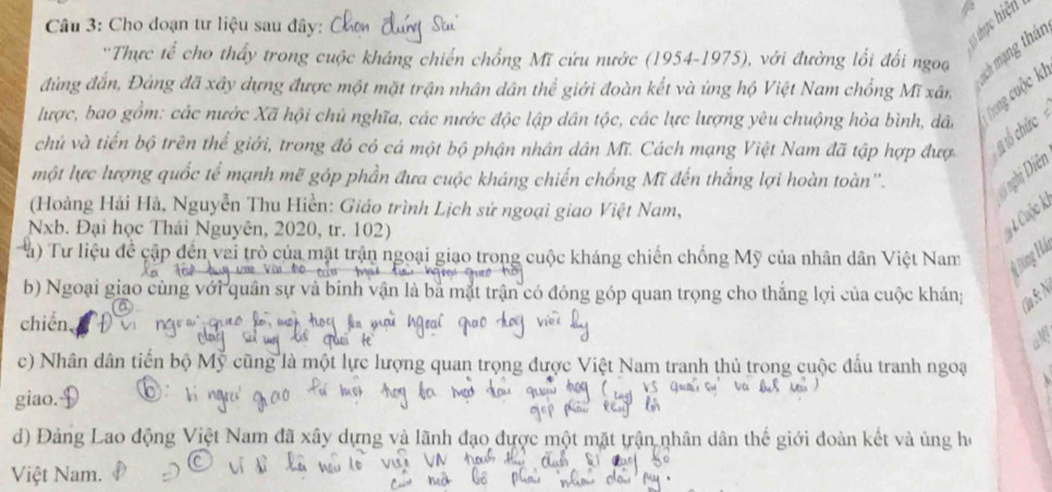 Cho đoạn tư liệu sau đây: 
lổ thực hiện 
''Thực tế cho thấy trong cuộc kháng chiến chồng Mĩ cứu nước (1954-1975), với đường lối đổi ngoạ 
sch mạng thán 
đúng đắn, Đảng đã xây dựng được một mặt trận nhân dân thể giới đoàn kết và ứng hộ Việt Nam chổng Mĩ xân 
lược, bao gồm: các nước Xã hội chủ nghĩa, các nước độc lập dân tộc, các lực lượng yêu chuộng hòa bình, dân Trong cuộc ki 
chủ và tiến bộ trên thể giới, trong đó có cá một bộ phận nhân dân Mĩ. Cách mạng Việt Nam đã tập hợp đượ 
ổ cức 
một lực lượng quốc tế mạnh mẽ góp phần đưa cuộc kháng chiến chống Mĩ đến thắng lợi hoàn toàn''. 
Đi ghị Diên 
(Hoàng Hải Hà, Nguyễn Thu Hiền: Giáo trình Lịch sử ngoại giao Việt Nam, 
Nxb. Đại học Thái Nguyên, 2020, tr. 102) 
# 4 Cuộc Á 
Tu) Tư liệu đề cập đến vai trò của mặt trận ngoại giao trong cuộc kháng chiến chống Mỹ của nhân dân Việt Nam 
b) Ngoại giao cùng với quân sự và binh vận là bà mặt trận đó đóng góp quan trọng cho thắng lợi của cuộc khán; 
(aS:N 
chiến, 
c) Nhân dân tiến bộ Mỹ cũng là một lực lượng quan trọng được Việt Nam tranh thủ trong cuộc đấu tranh ngoạ 
giao. 
d) Đảng Lao động Việt Nam đã xây dựng và lãnh đạo được một mặt trận nhân dân thế giới đoàn kết và ủng họ 
Việt Nam.