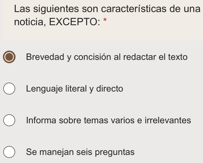 Las siguientes son características de una
noticia, EXCEPTO: *
Brevedad y concisión al redactar el texto
Lenguaje literal y directo
Informa sobre temas varios e irrelevantes
Se manejan seis preguntas