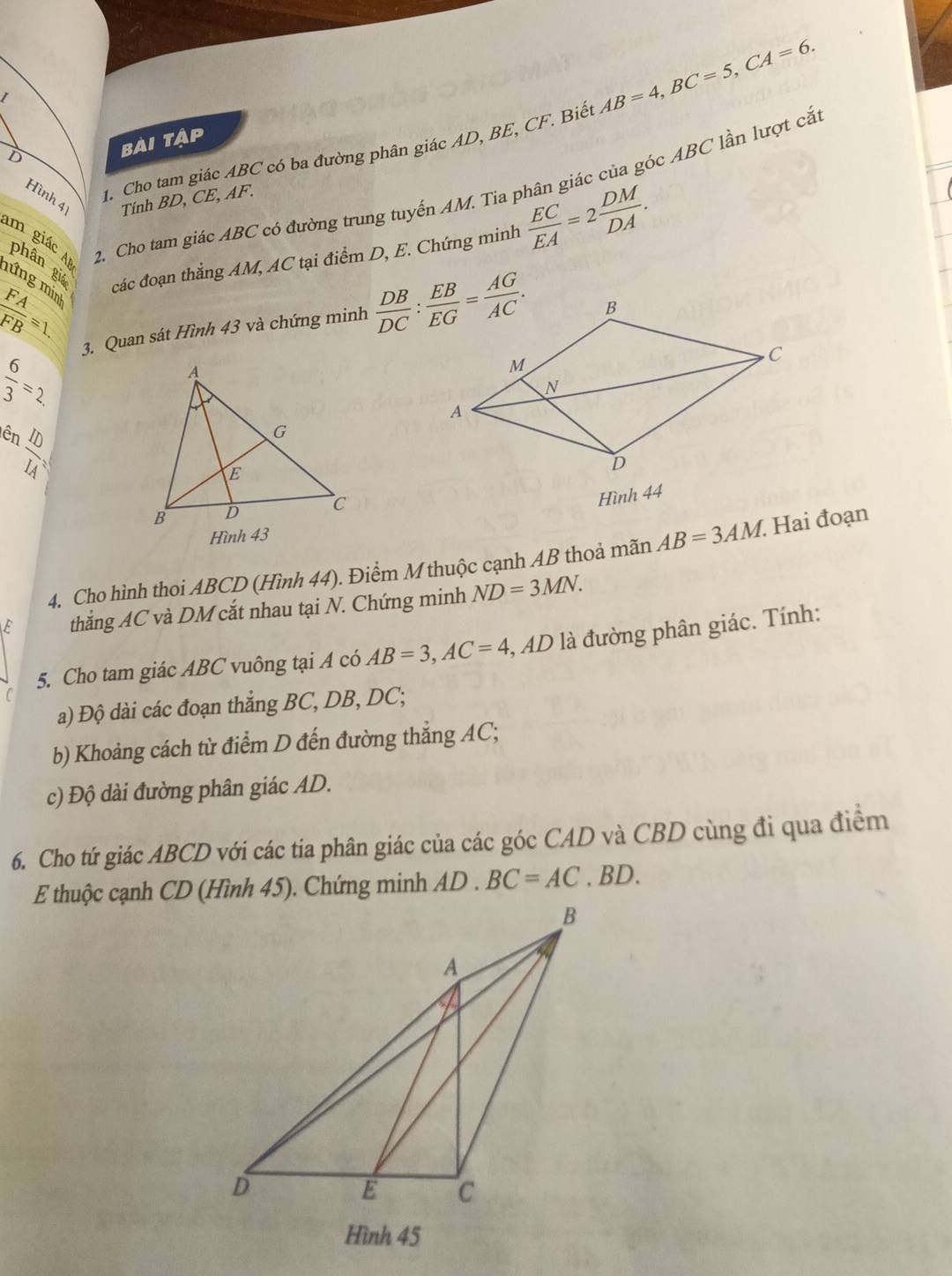 Cho tam giác ABC có ba đường phân giác AD, BE, CF. Biết AB=4,BC=5,CA=6.
bài tập
2. Cho tam giác ABC có đường trung tuyến AM. Tia phân giác của góc ABC lần lượt cắ:
Hình 4 Tính BD, CE, AF.
im giác phân gié các đoạn thẳng AM, AC tại điểm D, E. Chứng minh
 EC/EA =2 DM/DA .
mứng min
 FA/FB =1.
3. Quan sát Hình 43 và chứng minh
 6/3 =2.
ên
 ID/IA =
Hình 44
4. Cho hình thoi ABCD (Hình 44). Điểm M thuộc cạnh AB thoả mãn AB=3AM. Hai đoạn
E thắng AC và DM cắt nhau tại N. Chứng minh ND=3MN.
5. Cho tam giác ABC vuông tại A có AB=3,AC=4 ,, AD là đường phân giác. Tính:
a) Độ dài các đoạn thẳng BC, DB, DC;
b) Khoảng cách từ điểm D đến đường thẳng AC;
c) Độ dài đường phân giác AD.
6. Cho tứ giác ABCD với các tia phân giác của các góc CAD và CBD cùng đi qua điểm
BC=AC. BD.
Hình 45