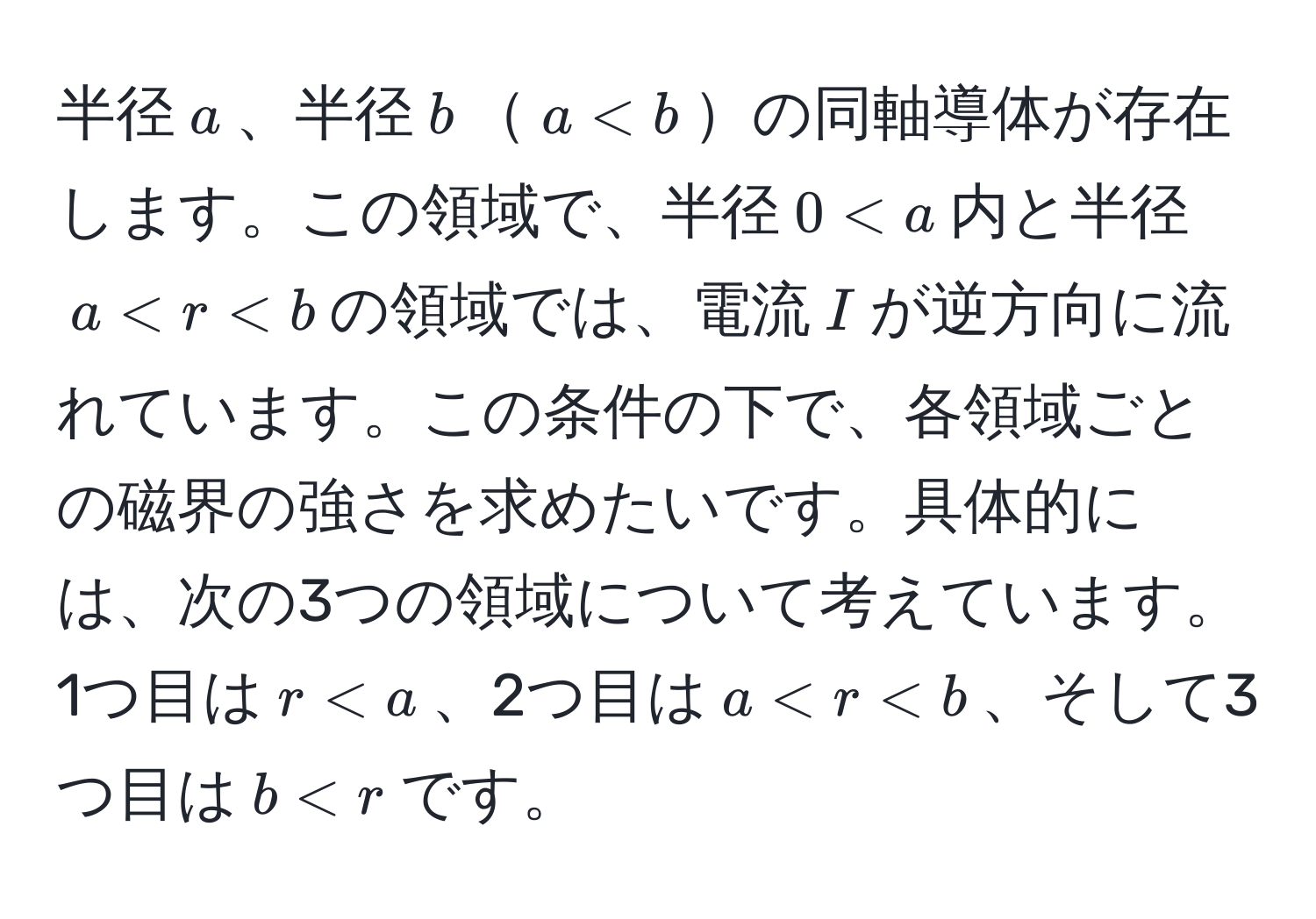 半径$a$、半径$b$$a < b$の同軸導体が存在します。この領域で、半径$0 < a$内と半径$a < r < b$の領域では、電流$I$が逆方向に流れています。この条件の下で、各領域ごとの磁界の強さを求めたいです。具体的には、次の3つの領域について考えています。1つ目は$r < a$、2つ目は$a < r < b$、そして3つ目は$b < r$です。