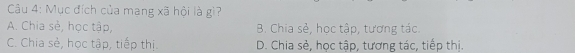 Mục đích của mang xã hội là gì?
A. Chia sẻ, học tập, B. Chia sẻ, học tập, tương tác.
C. Chia sẻ, học tập, tiếp thị. D. Chia sẻ, học tập, tương tác, tiếp thị.