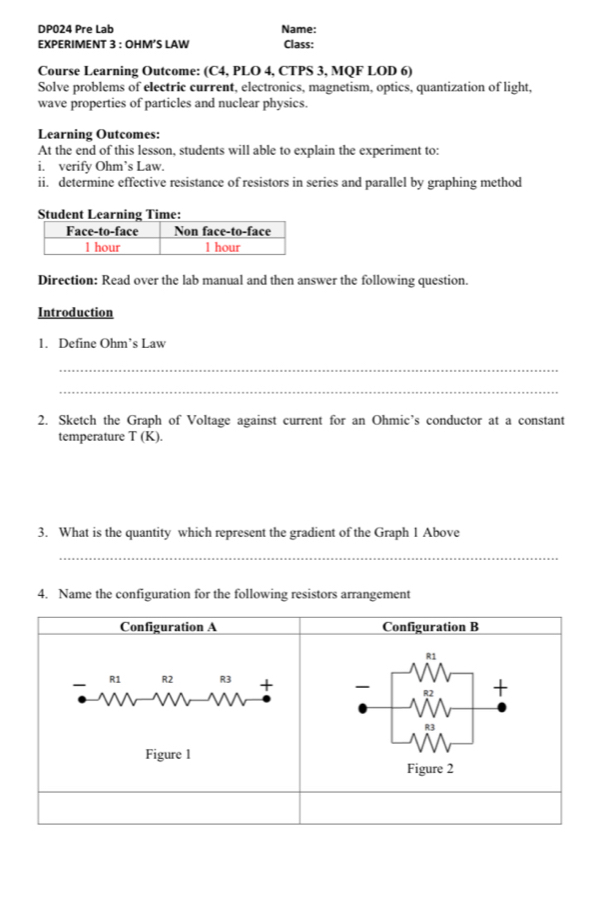 DP024 Pre Lab Name: 
EXPERIMENT 3 : OHM’S LAW Class: 
Course Learning Outcome: (C4, PLO 4, CTPS 3, MQF LOD 6) 
Solve problems of electric current, electronics, magnetism, optics, quantization of light, 
wave properties of particles and nuclear physics. 
Learning Outcomes: 
At the end of this lesson, students will able to explain the experiment to: 
i. verify Ohm’s Law. 
ii. determine effective resistance of resistors in series and parallel by graphing method 
Student Learning Time: 
Direction: Read over the lab manual and then answer the following question. 
Introduction 
1. Define Ohm’s Law 
_ 
_ 
2. Sketch the Graph of Voltage against current for an Ohmic’s conductor at a constant 
temperature T(K). 
3. What is the quantity which represent the gradient of the Graph 1 Above 
_ 
4. Name the configuration for the following resistors arrangement