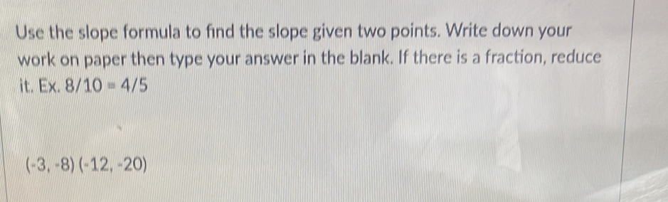 Use the slope formula to find the slope given two points. Write down your 
work on paper then type your answer in the blank. If there is a fraction, reduce 
it. Ex.8/10=4/5
(-3,-8)(-12,-20)