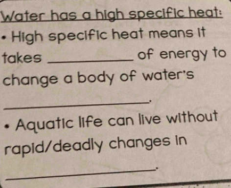 Water has a high specific heat: 
High specific heat means it 
takes _of energy to 
change a body of water's 
_. 
Aquatic life can live without 
rapid/deadly changes in 
_.