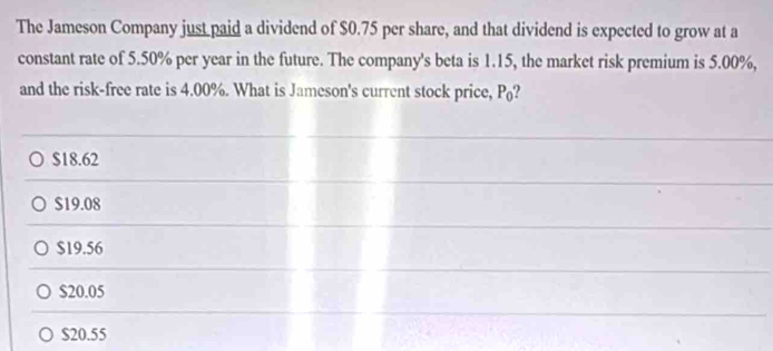 The Jameson Company just paid a dividend of $0.75 per share, and that dividend is expected to grow at a
constant rate of 5.50% per year in the future. The company's beta is 1.15, the market risk premium is 5.00%,
and the risk-free rate is 4.00%. What is Jameson's current stock price, P_0 2
$18.62
$19.08
$19.56
$20.05
$20.55