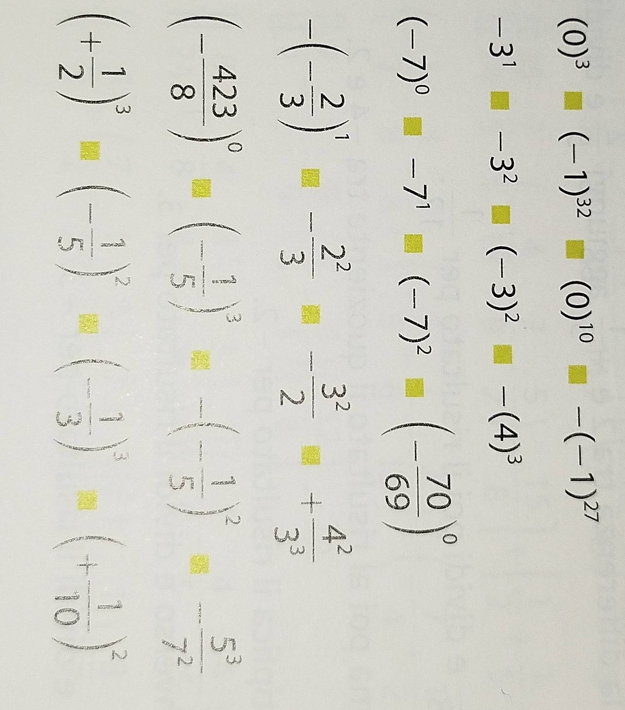 (0)^3□ (-1)^32□ (0)^10□ -(-1)^27
-3^1□ -3^2□ (-3)^2□ -(4)^3
(-7)^0□ -7^1□ (-7)^2□ (- 70/69 )^0
-(- 2/3 )^1- 2^2/3 - 3^2/2 + 4^2/3^3 
(- 423/8 )^0-(- 1/5 )^3-(- 1/5 )^2- 5^3/7^2 
(+ 1/2 )^3=(- 1/5 )^2-(- 1/3 )^3=(+ 1/10 )^2