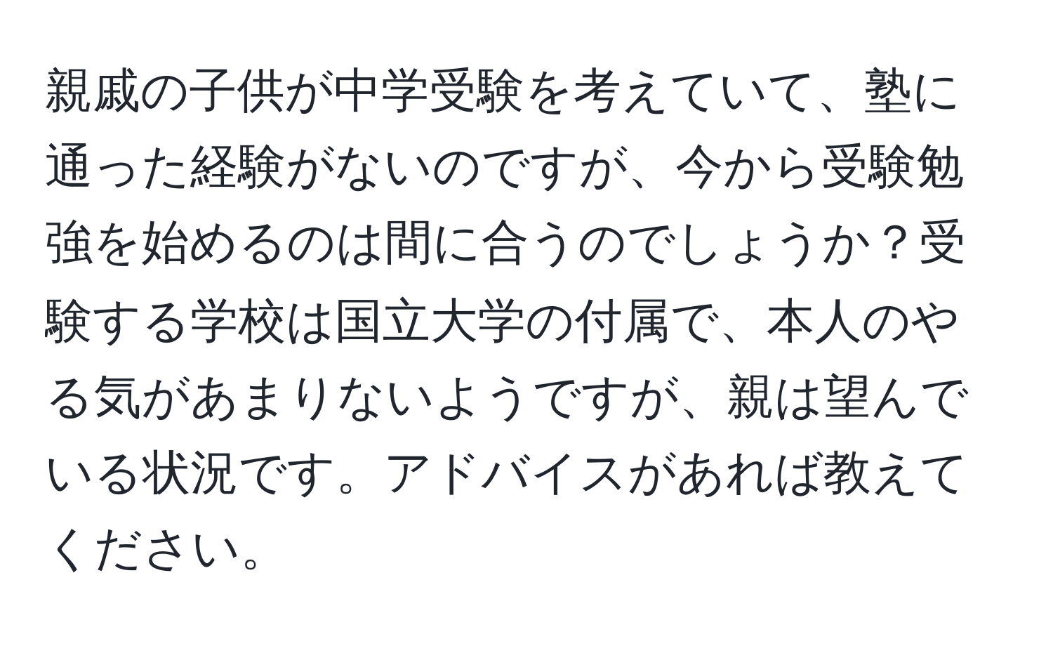 親戚の子供が中学受験を考えていて、塾に通った経験がないのですが、今から受験勉強を始めるのは間に合うのでしょうか？受験する学校は国立大学の付属で、本人のやる気があまりないようですが、親は望んでいる状況です。アドバイスがあれば教えてください。