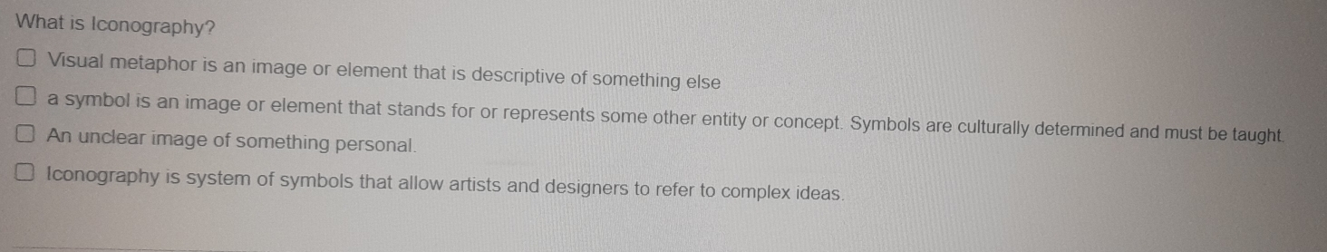 What is Iconography?
Visual metaphor is an image or element that is descriptive of something else
a symbol is an image or element that stands for or represents some other entity or concept. Symbols are culturally determined and must be taught.
An unclear image of something personal.
Iconography is system of symbols that allow artists and designers to refer to complex ideas.