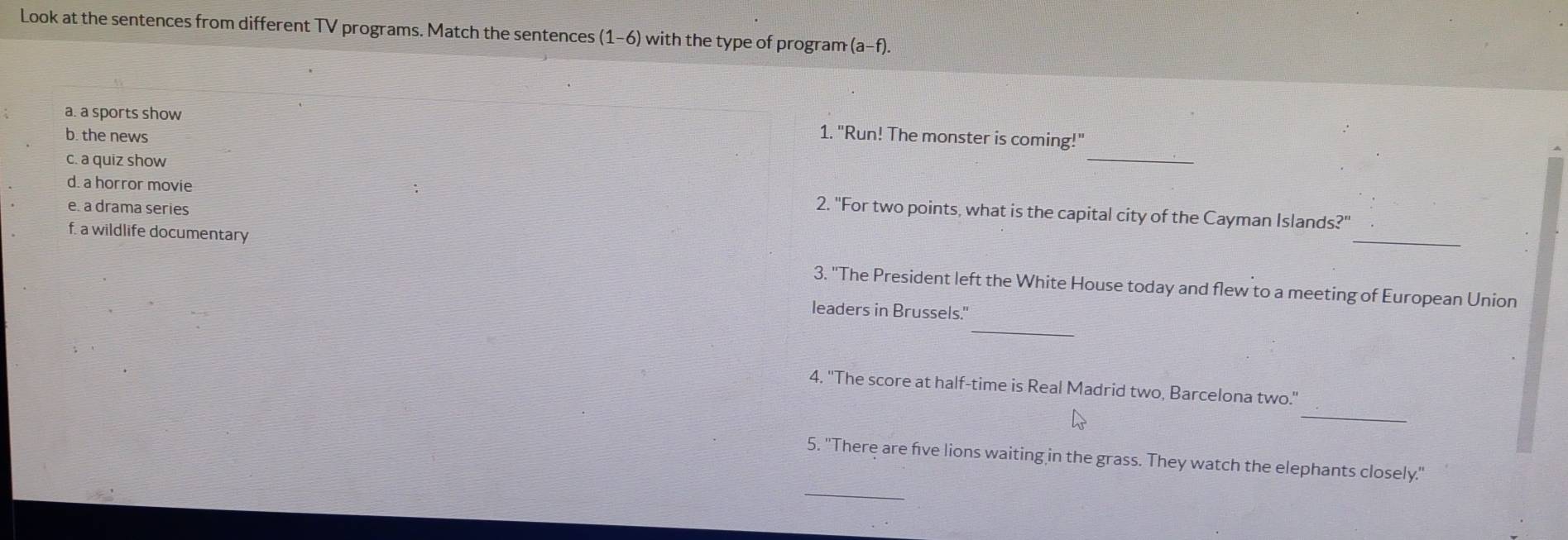 Look at the sentences from different TV programs. Match the sentences (1-6) with the type of program (a-f). 
a. a sports show 
b. the news 
1. "Run! The monster is coming!" 
c. a quiz show 
_ 
d. a horror movie 2. "For two points, what is the capital city of the Cayman Islands?" 
e. a drama series 
f. a wildlife documentary 
_ 
3. ''The President left the White House today and flew to a meeting of European Union 
leaders in Brussels." 
_ 
_ 
4. ''The score at half-time is Real Madrid two, Barcelona two." 
5. ''There are five lions waiting in the grass. They watch the elephants closely.' 
_