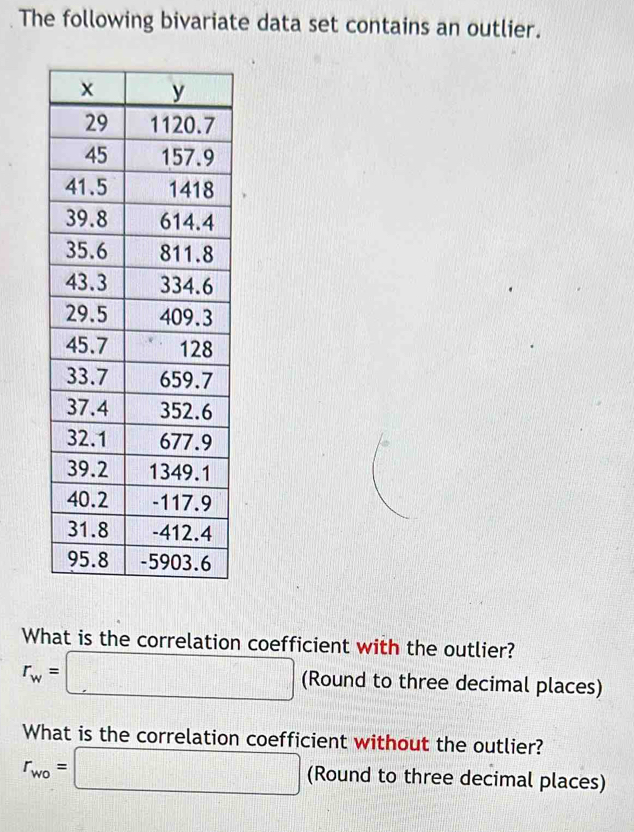 The following bivariate data set contains an outlier. 
What is the correlation coefficient with the outlier?
r_w=□ (Round to three decimal places) 
What is the correlation coefficient without the outlier?
r_wo=□ (Round to three decimal places)