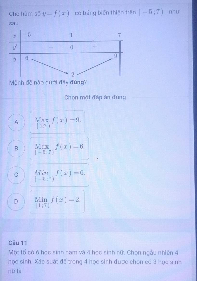 Cho hàm số y=f(x) có bảng biến thiên trên [-5;7) như
sau
Mệnh đề nào dưới đây đúng?
Chọn một đáp án đúng
A Max f(x)=9.
[1;7)
B beginarrayr Max [-5;7)endarray f(x)=6.
C beginarrayr Min [-5;7)endarray f(x)=6.
D Min f(x)=2.
[1;7)
Câu 11
Một tổ có 6 học sinh nam và 4 học sinh nữ. Chọn ngẫu nhiên 4
học sinh. Xác suất để trong 4 học sinh được chọn có 3 học sinh
nữ là