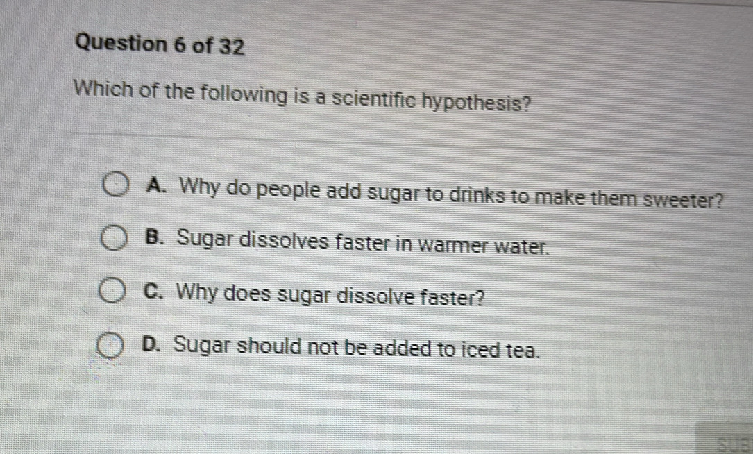 Which of the following is a scientific hypothesis?
A. Why do people add sugar to drinks to make them sweeter?
B. Sugar dissolves faster in warmer water.
C. Why does sugar dissolve faster?
D. Sugar should not be added to iced tea.
SUB