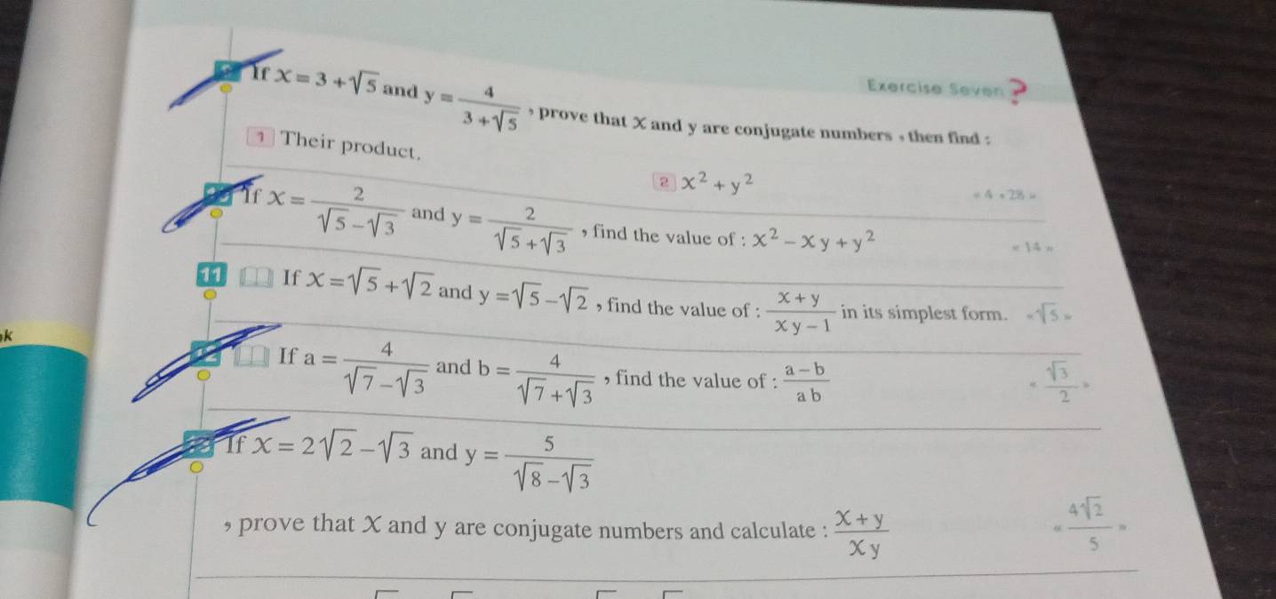 Exercise Seven 
Ir x=3+sqrt(5) and y= 4/3+sqrt(5)  ’ prove that X and y are conjugate numbers , then find : 
Their product. 2 x^2+y^2
=4,28>
If x= 2/sqrt(5)-sqrt(3)  and y= 2/sqrt(5)+sqrt(3)  , find the value of : x^2-xy+y^2
* 14=
11 If x=sqrt(5)+sqrt(2) and y=sqrt(5)-sqrt(2) , find the value of :  (x+y)/xy-1  in its simplest form. -sqrt(5)=

If a= 4/sqrt(7)-sqrt(3)  and b= 4/sqrt(7)+sqrt(3)  , find the value of :  (a-b)/ab  = sqrt(3)/2 >
If x=2sqrt(2)-sqrt(3) and y= 5/sqrt(8)-sqrt(3) 
, prove that X and y are conjugate numbers and calculate :  (x+y)/xy   4sqrt(2)/5 =