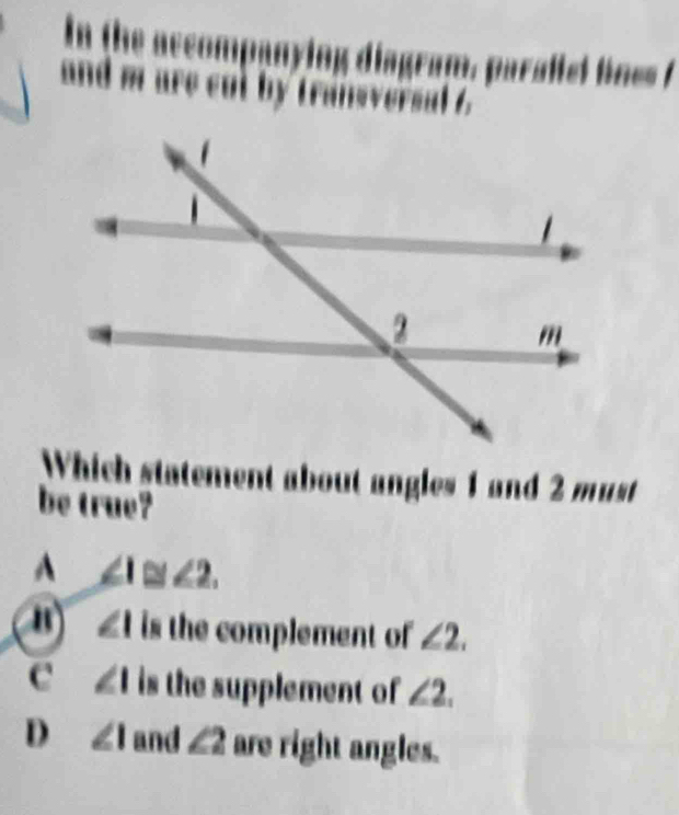 In the accompanying diagram, parafiel lines !
and m are cul by transversal 6
Which statement about angles 1 and 2 must
be true?
A ∠ 1≌ ∠ 2.
") ∠ 1 is the complement of ∠ 2.
C ∠ 1 is the supplement of ∠ 2.
D ∠ 1 and ∠ 2 are right angles.